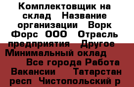 Комплектовщик на склад › Название организации ­ Ворк Форс, ООО › Отрасль предприятия ­ Другое › Минимальный оклад ­ 30 000 - Все города Работа » Вакансии   . Татарстан респ.,Чистопольский р-н